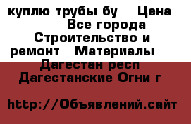 куплю трубы бу  › Цена ­ 10 - Все города Строительство и ремонт » Материалы   . Дагестан респ.,Дагестанские Огни г.